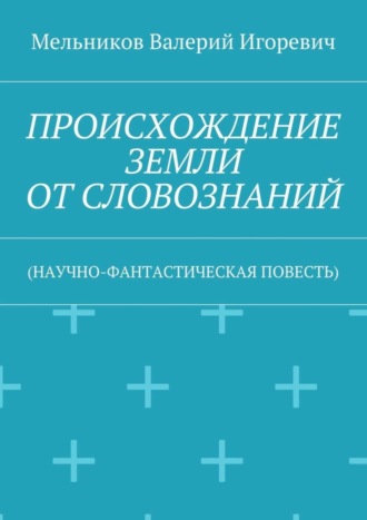 Валерий Игоревич Мельников. ПРОИСХОЖДЕНИЕ ЗЕМЛИ ОТ СЛОВОЗНАНИЙ. (НАУЧНО-ФАНТАСТИЧЕСКАЯ ПОВЕСТЬ)