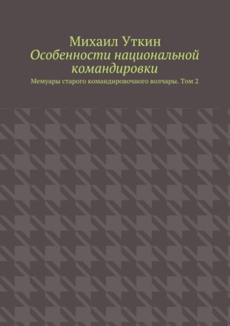 Михаил Уткин. Особенности национальной командировки. Мемуары старого командировочного волчары. Том 2