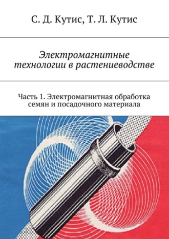 Сергей Дмитриевич Кутис. Электромагнитные технологии в растениеводстве. Часть 1. Электромагнитная обработка семян и посадочного материала