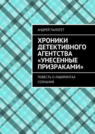 Андрей Палогет. Хроники детективного агентства «Унесенные призраками». Повесть о лабиринтах сознания
