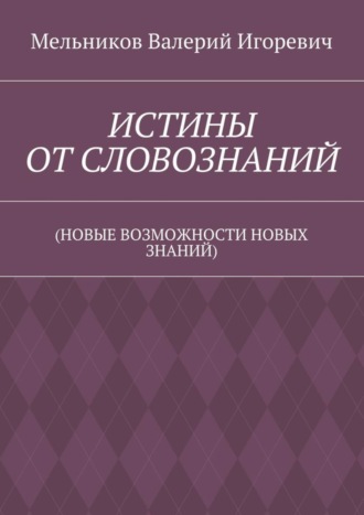 Валерий Игоревич Мельников. ИСТИНЫ ОТ СЛОВОЗНАНИЙ. (НОВЫЕ ВОЗМОЖНОСТИ НОВЫХ ЗНАНИЙ)
