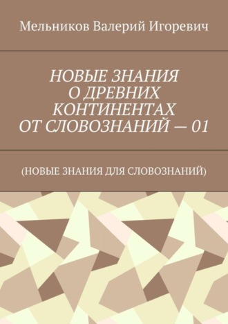 Валерий Игоревич Мельников. НОВЫЕ ЗНАНИЯ О ДРЕВНИХ КОНТИНЕНТАХ ОТ СЛОВОЗНАНИЙ – 01. (НОВЫЕ ЗНАНИЯ ДЛЯ СЛОВОЗНАНИЙ)
