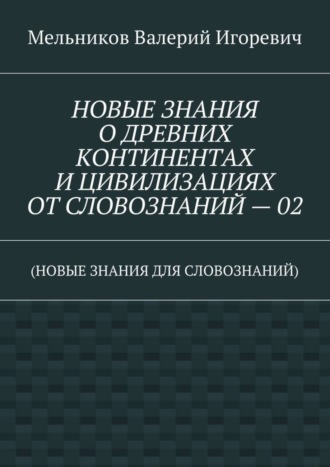 . НОВЫЕ ЗНАНИЯ О ДРЕВНИХ КОНТИНЕНТАХ И ЦИВИЛИЗАЦИЯХ ОТ СЛОВОЗНАНИЙ – 02. (НОВЫЕ ЗНАНИЯ ДЛЯ СЛОВОЗНАНИЙ)