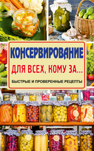 . Консервирование для всех, кому за… Быстро, вкусно, надежно!