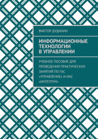 . Информационные технологии в управлении. Учебное пособие для проведения практических занятий по ГАС «Управление» и ИАС «Интегрум»