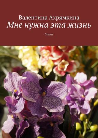 Валентина Григорьевна Ахрямкина. Мне нужна эта жизнь. Стихи