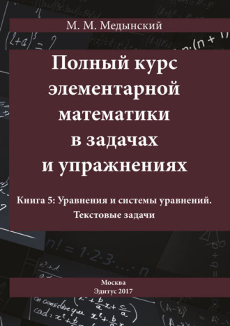 М. М. Медынский. Полный курс элементарной математики в задачах и упражнениях. Книга 5: Уравнения и системы уравнений. Текстовые задачи