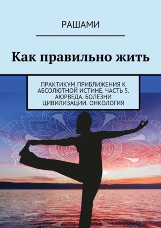 Рашами. Как правильно жить. Практикум приближения к абсолютной истине. Часть 5. Аюрведа. Болезни цивилизации. Онкология