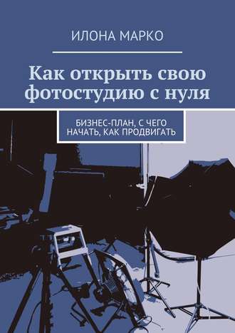 Илона Марко. Как открыть свою фотостудию с нуля. Бизнес-план, с чего начать, как продвигать