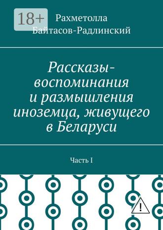 Рахметолла Рахимжанович Байтасов-Радлинский. Рассказы-воспоминания и размышления иноземца, живущего в Беларуси. Часть I
