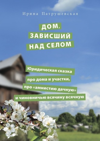 Ирина Патрушевская. Дом, зависший над селом. Юридическая сказка про дома и участки, про «амнистию дачную» и чиновничью всячину всячную