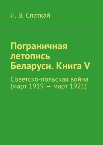Леонид Спаткай. Пограничная летопись Беларуси. Книга V. Советско-польская война (март 1919 – март 1921)