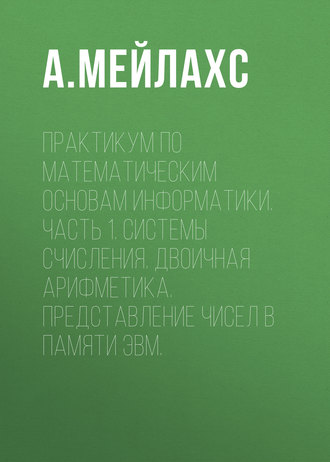 А. Л. Мейлахс. Практикум по математическим основам информатики. Часть 1. Системы счисления. Двоичная арифметика. Представление чисел в памяти ЭВМ.