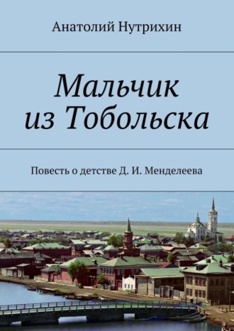 . Мальчик из Тобольска. Повесть о детстве Д. И. Менделеева