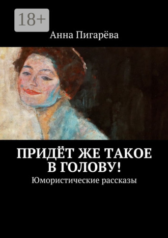 Анна Пигарёва. Придёт же такое в голову! Юмористические рассказы