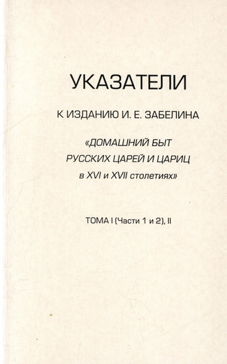 . Указатели к изданию И.Е. Забелина «Домашний быт русских царей и цариц в XVI и XVII столетиях». Тома I (части 1 и 2) и II