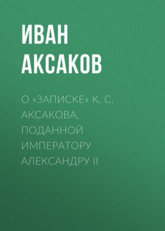 Иван Аксаков. О «Записке» К. С. Аксакова, поданной императору Александру II
