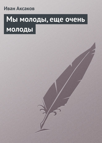 Иван Аксаков. Мы молоды, еще очень молоды