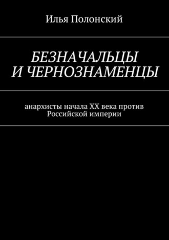Илья Полонский. Безначальцы и чернознаменцы. Анархисты начала ХХ века против Российской империи