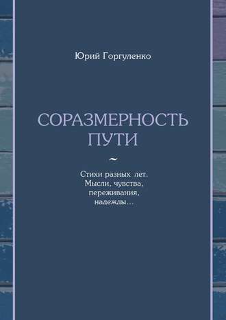 Юрий Владимирович Горгуленко. Соразмерность пути. Стихи разных лет. Мысли, чувства, переживания, надежды…