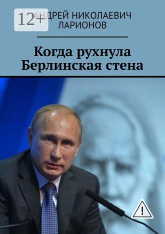 Андрей Николаевич Ларионов. Когда рухнула Берлинская стена. Политический трактат