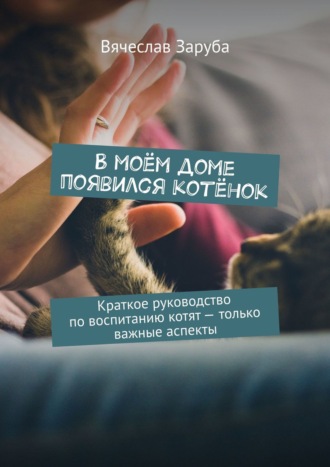 Вячеслав Заруба. В моём доме появился котёнок. Краткое руководство по воспитанию котят — только важные аспекты