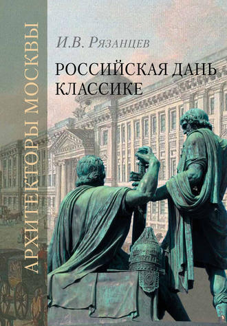И. В. Рязанцев. Российская дань классике. Роль московской школы в развитии отечественного зодчества и ваяния второй половины XVIII – начала XIX века