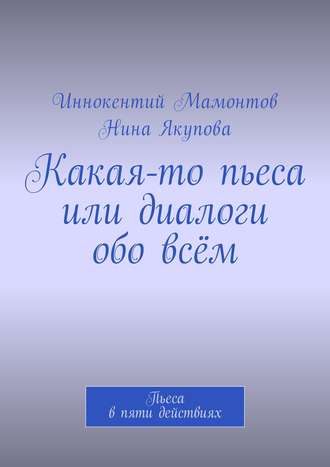 Нина Фагимовна Якупова. Какая-то пьеса или диалоги обо всём. Пьеса в пяти действиях