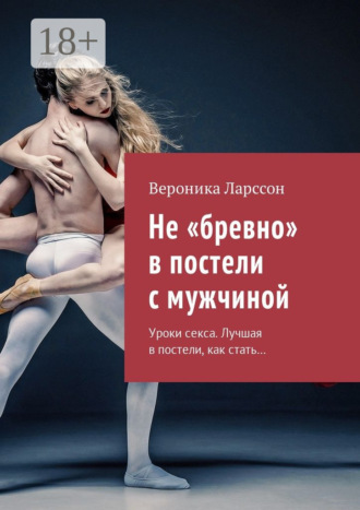 Вероника Ларссон. Не «бревно» в постели с мужчиной. Уроки секса. Лучшая в постели, как стать…