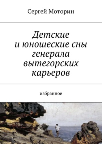 . Детские и юношеские сны генерала вытегорских карьеров. Избранное