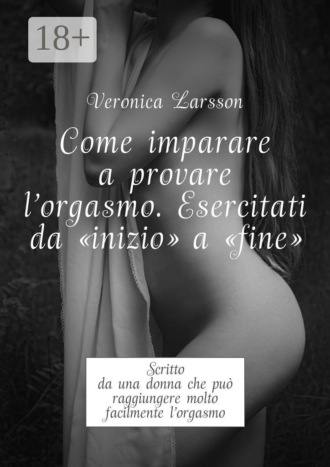 Veronica Larsson. Come imparare a provare l'orgasmo. Esercitati da “inizio” a “fine”. Scritto da una donna che può raggiungere molto facilmente l’orgasmo