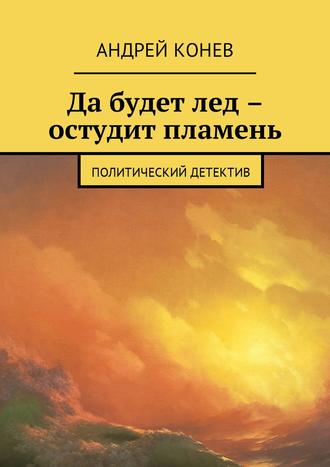 Андрей Юрьевич Конев. Да будет лед – остудит пламень. Политический детектив