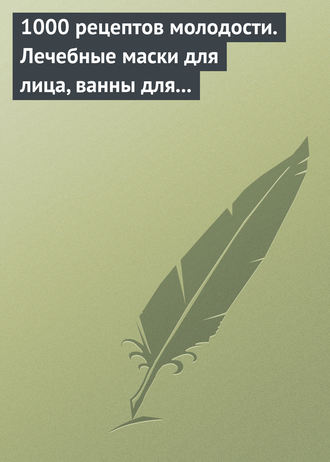 . 1000 рецептов молодости. Лечебные маски для лица, ванны для тела, массажные ванночки для ног