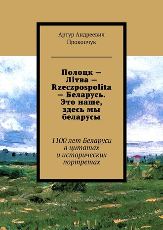 . Полоцк – Лiтва – Rzeczpospolita – Беларусь. Это наше, здесь мы беларусы. 1100 лет Беларуси в цитатах и исторических портретах
