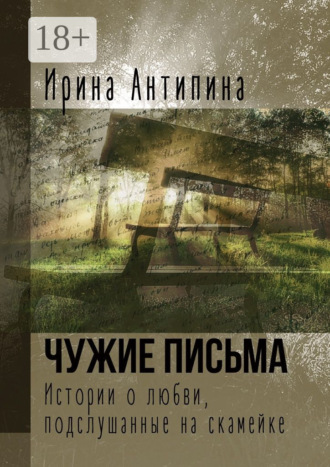 Ирина Антипина. Чужие письма. Истории о любви, подслушанные на скамейке