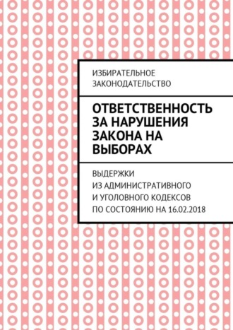 . Ответственность за нарушения закона на выборах. Выдержки из Административного и Уголовного кодексов по состоянию на 16.02.2018