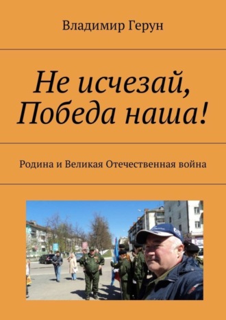 Владимир Герун. Не исчезай, Победа наша! Родина и Великая Отечественная война