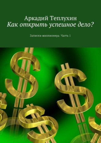 Аркадий Теплухин. Как открыть успешное дело? Записки миллионера. Часть 1