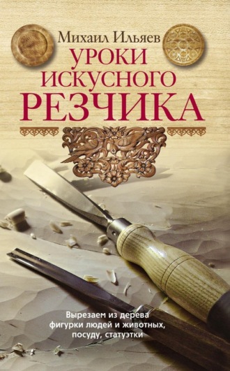 . Уроки искусного резчика. Вырезаем из дерева фигурки людей и животных, посуду, статуэтки