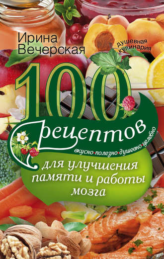 Ирина Вечерская. 100 рецептов для улучшения памяти и работы мозга. Вкусно, полезно, душевно, целебно