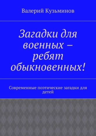 Валерий Васильевич Кузьминов. Загадки для военных – ребят обыкновенных! Современные поэтические загадки для детей