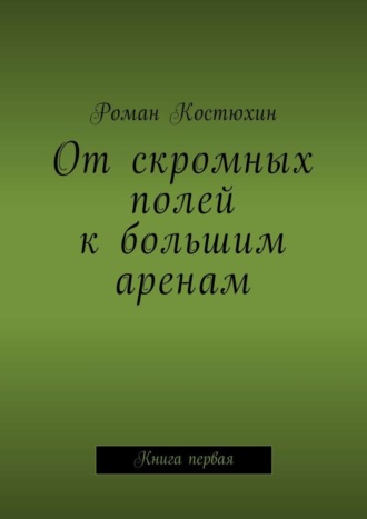 Роман Костюхин. От скромных полей к большим аренам. Книга первая