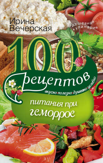 . 100 рецептов при геморрое. Вкусно, полезно, душевно, целебно