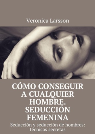 Вероника Ларссон. Cómo conseguir a cualquier hombre. Seducción femenina. Seducción y seducción de hombres: técnicas secretas