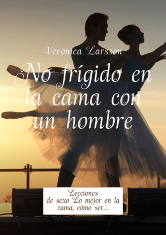 Вероника Ларссон. No frígido en la cama con un hombre. Lecciones de sexo Lo mejor en la cama, cómo ser…