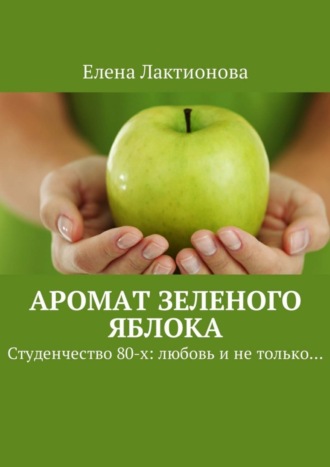 Елена Георгиевна Лактионова. Аромат зеленого яблока. Студенчество 80-х: любовь и не только…