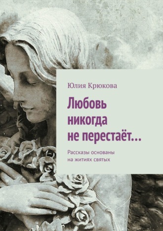 Юлия Крюкова. Любовь никогда не перестаёт… Рассказы основаны на житиях святых