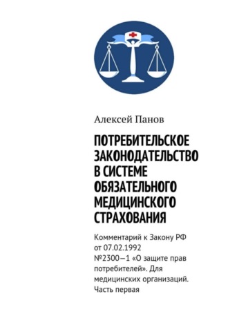 . Потребительское законодательство в системе обязательного медицинского страхования. Комментарий к Закону РФ от 07.02.1992 №2300—1 «О защите прав потребителей». Для медицинских организаций. Часть первая
