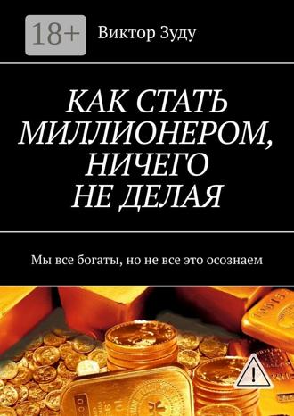 Виктор Зуду. КАК СТАТЬ МИЛЛИОНЕРОМ, НИЧЕГО НЕ ДЕЛАЯ. Мы все богаты, но не все это осознаем