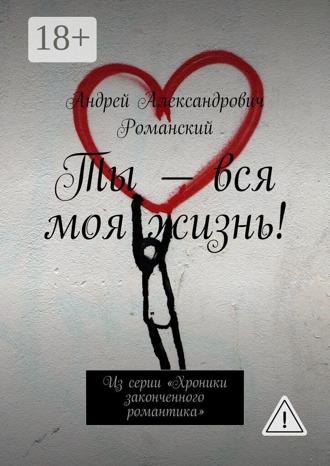 Андрей Александрович Романский. Ты – вся моя жизнь! Из серии «Хроники законченного романтика»